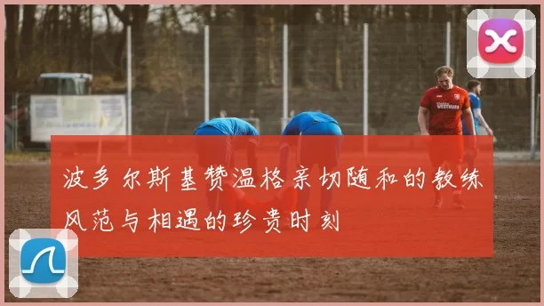 波多尔斯基赞温格亲切随和的教练风范与相遇的珍贵时刻