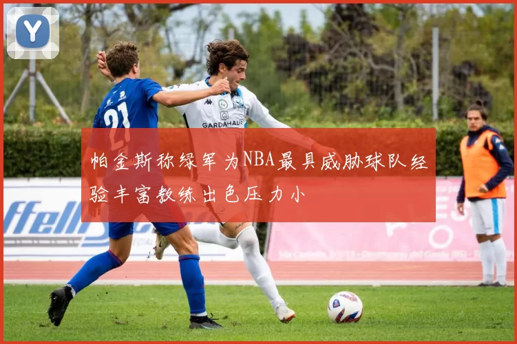 帕金斯称绿军为NBA最具威胁球队经验丰富教练出色压力小