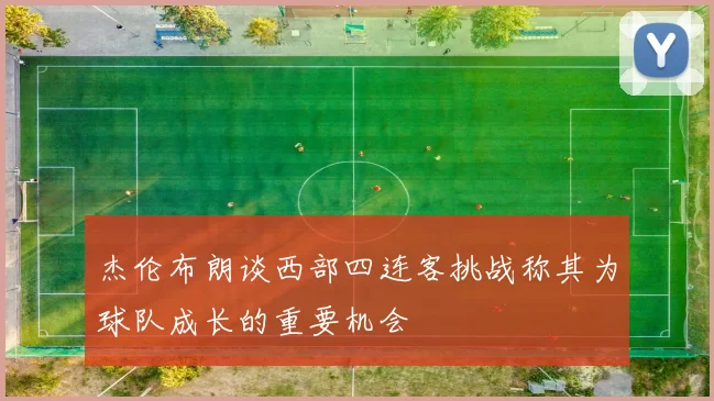 杰伦布朗谈西部四连客挑战称其为球队成长的重要机会