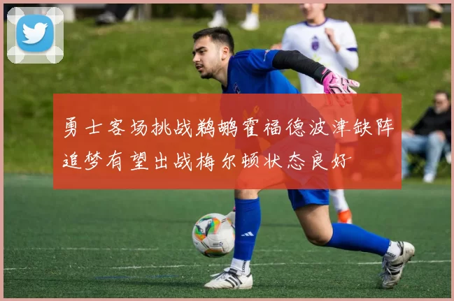 勇士客场挑战鹈鹕霍福德波津缺阵追梦有望出战梅尔顿状态良好