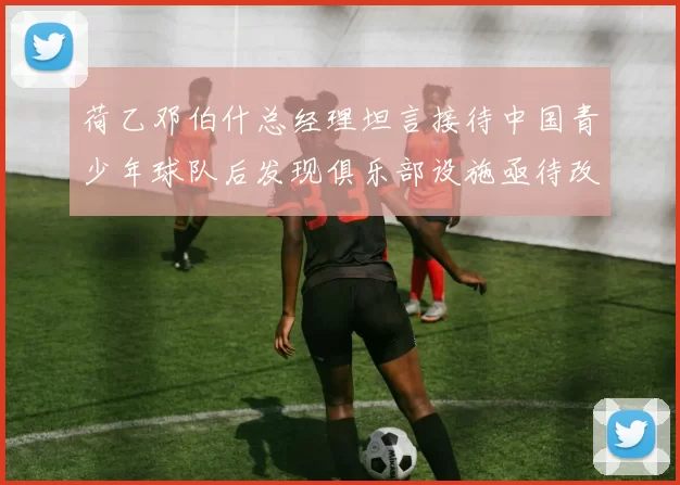 荷乙邓伯什总经理坦言接待中国青少年球队后发现俱乐部设施亟待改善