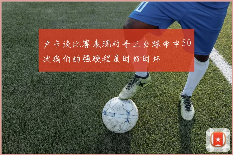 卢卡谈比赛表现对手三分球命中50次我们的强硬程度时好时坏