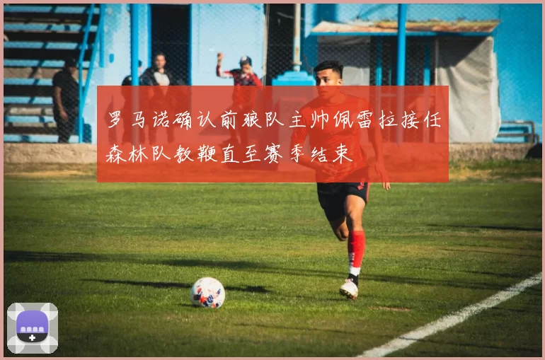 罗马诺确认前狼队主帅佩雷拉接任森林队教鞭直至赛季结束