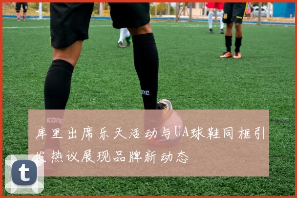 库里出席乐天活动与UA球鞋同框引发热议展现品牌新动态