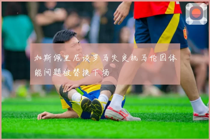 加斯佩里尼谈罗马失良机马伦因体能问题被替换下场
