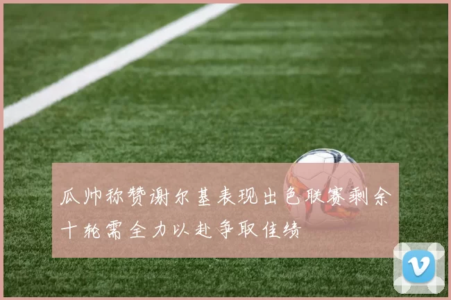 瓜帅称赞谢尔基表现出色联赛剩余十轮需全力以赴争取佳绩
