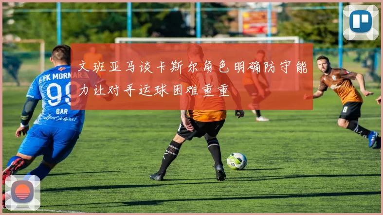文班亚马谈卡斯尔角色明确防守能力让对手运球困难重重