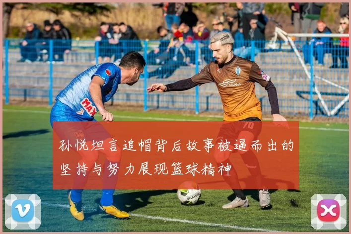 孙悦坦言追帽背后故事被逼而出的坚持与努力展现篮球精神