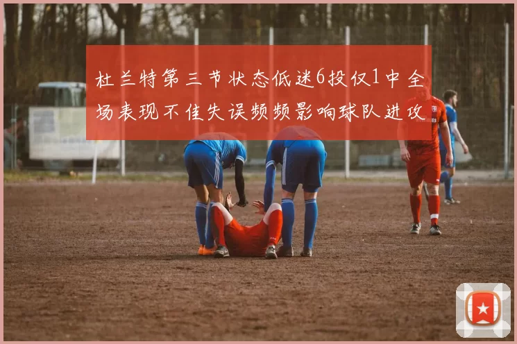 杜兰特第三节状态低迷6投仅1中全场表现不佳失误频频影响球队进攻