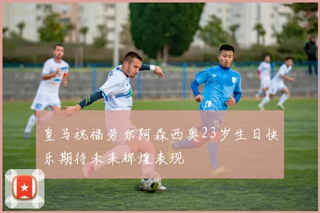 皇马祝福劳尔阿森西奥23岁生日快乐期待未来辉煌表现