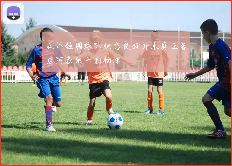 瓜帅强调球队状态良好并未真正落后阿森纳和利物浦