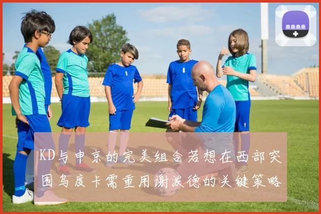 KD与申京的完美组合若想在西部突围乌度卡需重用谢泼德的关键策略