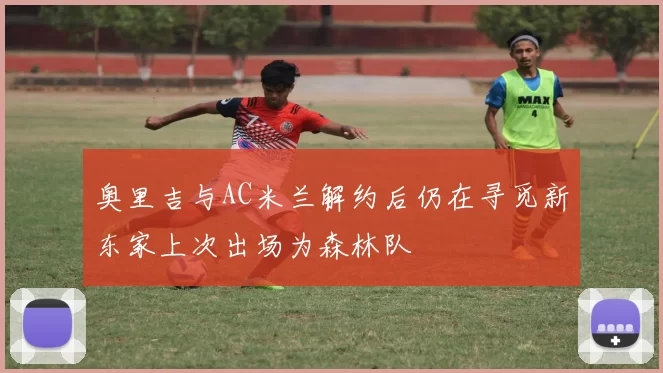 奥里吉与AC米兰解约后仍在寻觅新东家上次出场为森林队