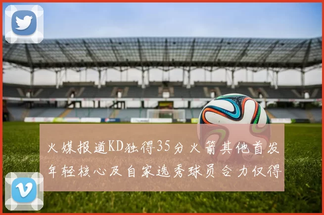 火媒报道KD独得35分火箭其他首发年轻核心及自家选秀球员合力仅得42分