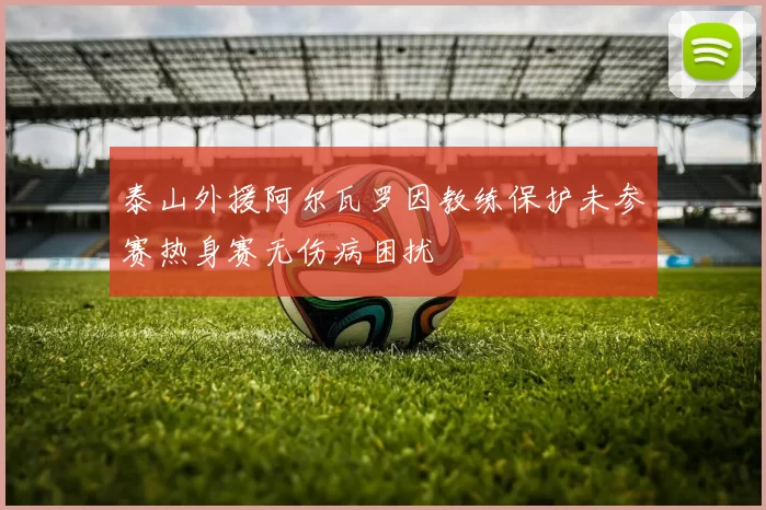 泰山外援阿尔瓦罗因教练保护未参赛热身赛无伤病困扰