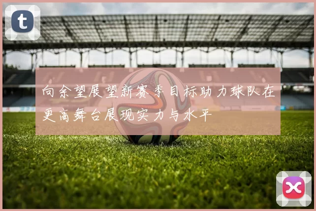 向余望展望新赛季目标助力球队在更高舞台展现实力与水平