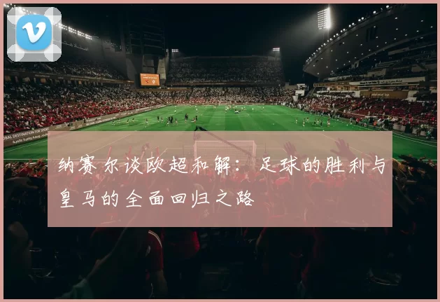 纳赛尔谈欧超和解：足球的胜利与皇马的全面回归之路