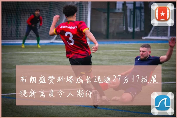 布朗盛赞科塔成长迅速27分17板展现新高度令人期待