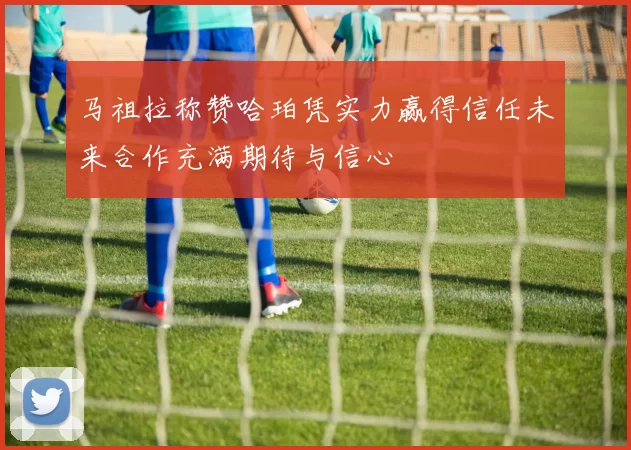 马祖拉称赞哈珀凭实力赢得信任未来合作充满期待与信心