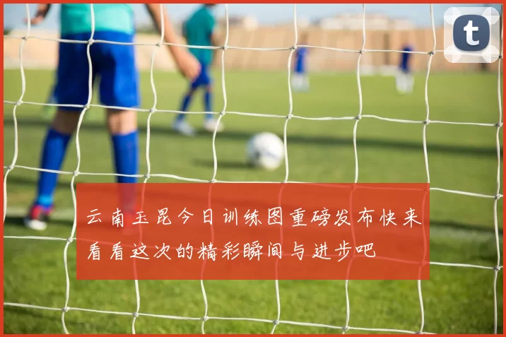 云南玉昆今日训练图重磅发布快来看看这次的精彩瞬间与进步吧
