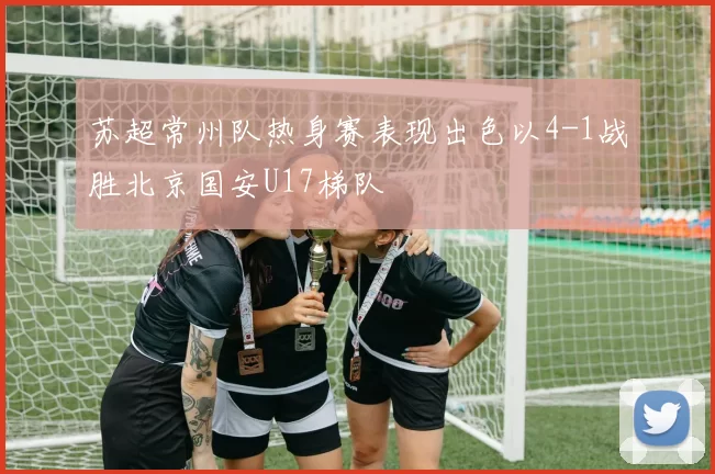 苏超常州队热身赛表现出色以4-1战胜北京国安U17梯队