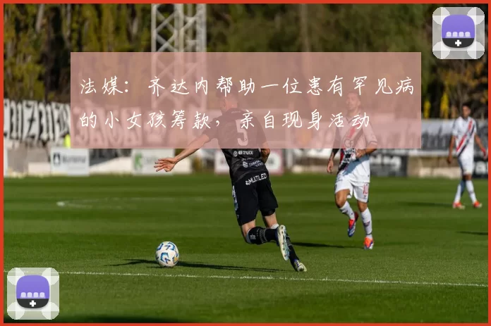 法媒：齐达内帮助一位患有罕见病的小女孩筹款，亲自现身活动