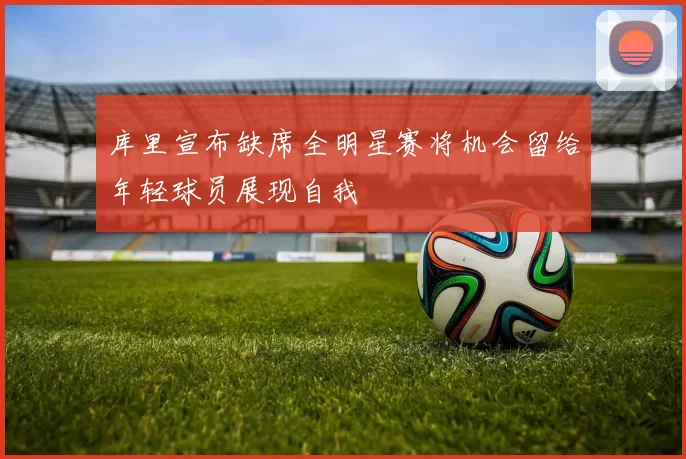 库里宣布缺席全明星赛将机会留给年轻球员展现自我