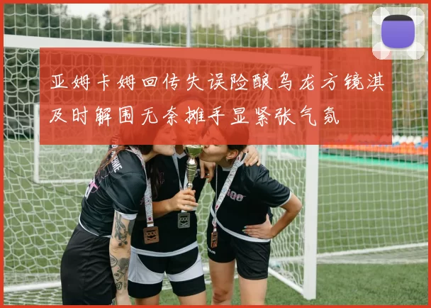 亚姆卡姆回传失误险酿乌龙方镜淇及时解围无奈摊手显紧张气氛