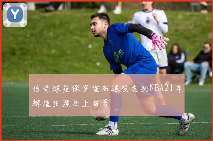 传奇球星保罗宣布退役告别NBA21年辉煌生涯画上句号