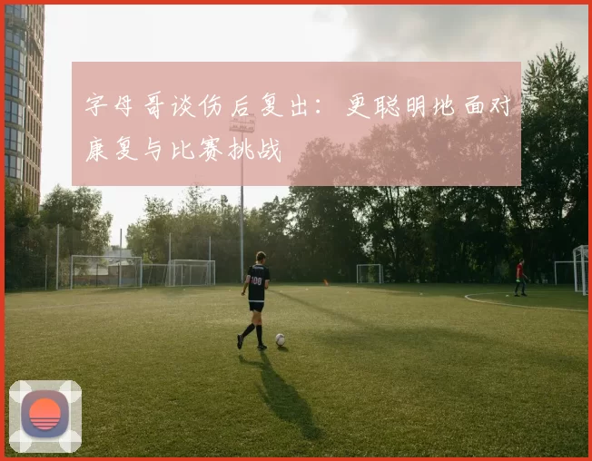 字母哥谈伤后复出：更聪明地面对康复与比赛挑战
