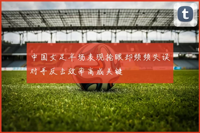 中国女足半场表现抢眼却频频失误对手反击效率高成关键