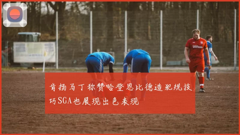 肯扬马丁称赞哈登恩比德造犯规技巧SGA也展现出色表现